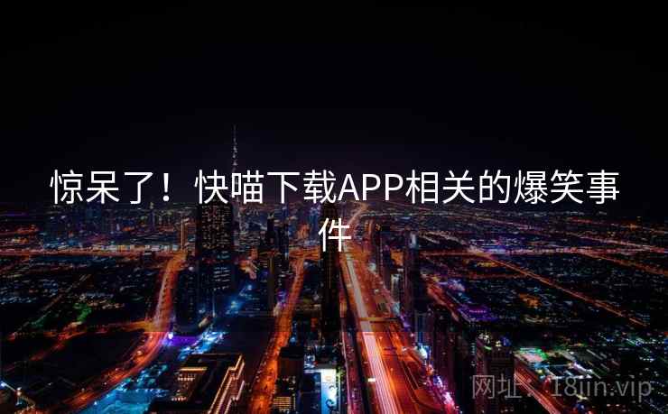 惊呆了!快喵下载APP相关的爆笑事件 惊呆了!快喵下载APP相关的爆笑事件