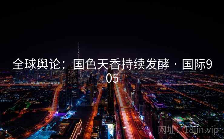 全球舆论:国色天香持续发酵 · 国际905 全球舆论:国色天香持续发酵 · 国际905