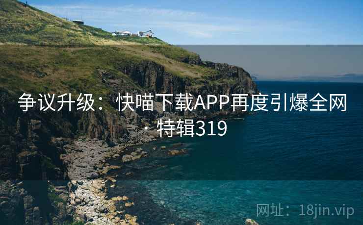 争议升级：快喵下载APP再度引爆全网 · 特辑319