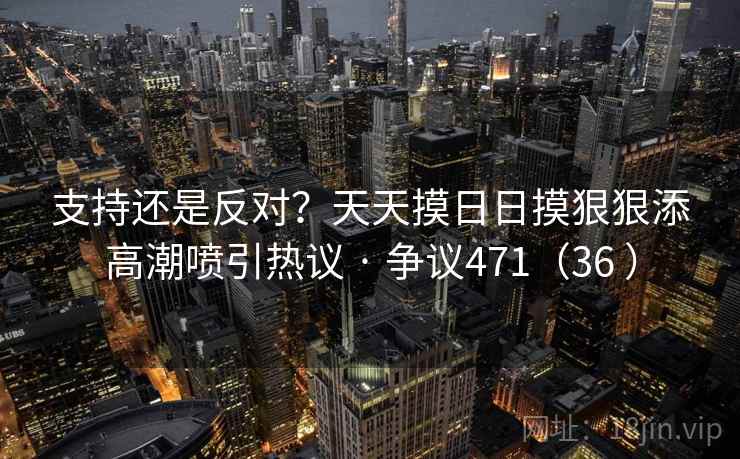 支持还是反对？天天摸日日摸狠狠添高潮喷引热议 · 争议471（36 ）