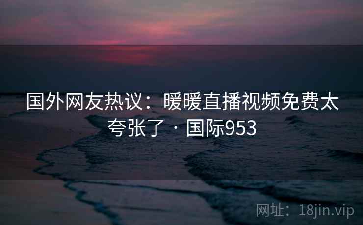 国外网友热议:暖暖直播视频免费太夸张了 · 国际953 国外网友热议:暖暖直播视频免费太夸张了 · 国际953