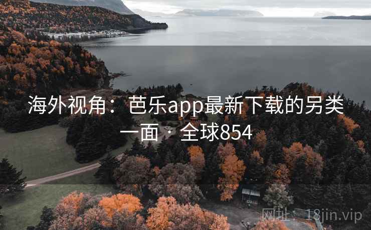 海外视角:芭乐app最新下载的另类一面 · 全球854 海外视角:芭乐app最新下载的另类一面 · 全球854