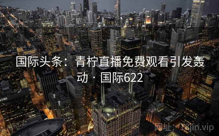 国际头条:青柠直播免费观看引发轰动 · 国际622 国际头条:青柠直播免费观看引发轰动 · 国际622