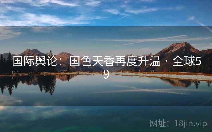 国际舆论:国色天香再度升温 · 全球59 国际舆论:国色天香再度升温 · 全球59