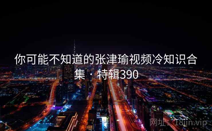 你可能不知道的张津瑜视频冷知识合集 · 特辑390
