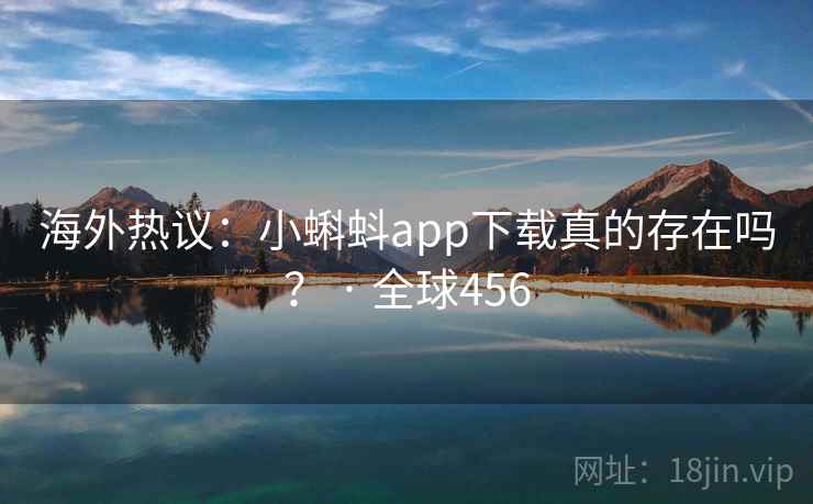 海外热议：小蝌蚪app下载真的存在吗？ · 全球456
