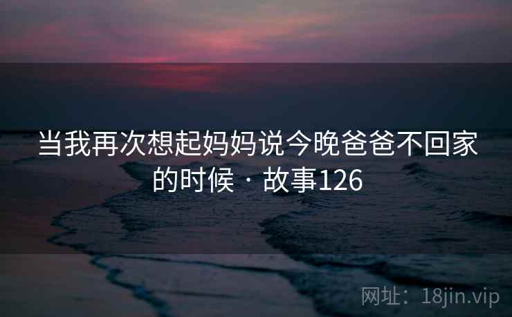 当我再次想起妈妈说今晚爸爸不回家的时候 · 故事126 当我再次想起妈妈说今晚爸爸不回家的时候 · 故事126